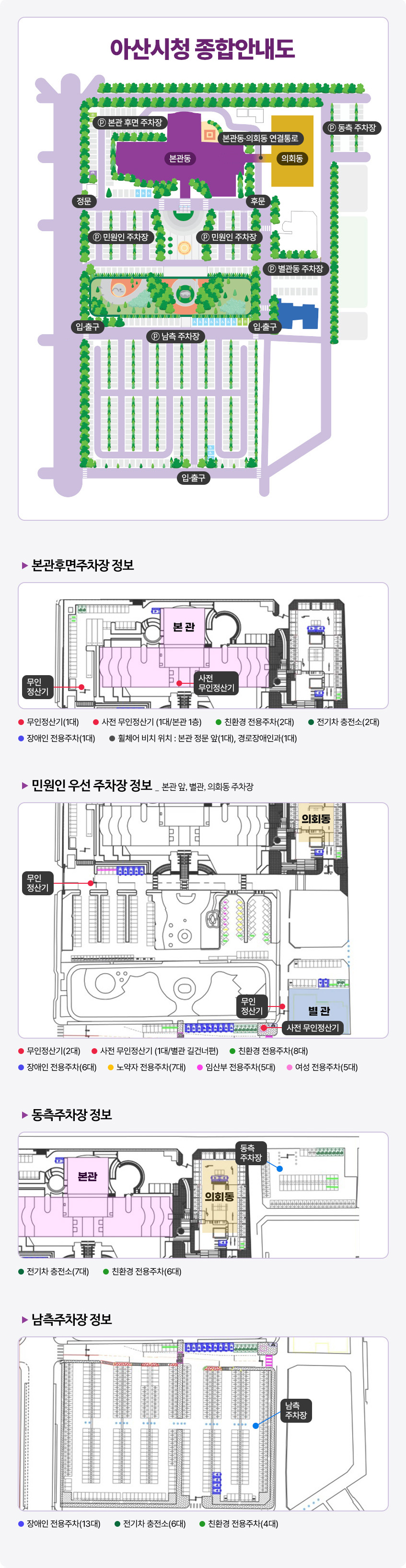 아산시청 종합안내도. 본관동을 기준으로 뒷편에 본관 후면 주차장이 있으며, 우측에는 의회동이 있다. 의회동의 우측에는 동측주차장이 자리하고 있다. 본관의 전방에 민원인주차장과 남측 주차장이 넓게 펼쳐져 있고, 남측 주차장 오른편에 별관동 주차장이 위치하고 있다. 본관후면주차장 정보:본관로비에 사전무인정산기가 있고 입구 좌측에 무인정산기가 비치됨.무인정산기1대, 사전무인정산기1대(본관1층), 친환경전용주차2대, 전기차충전소2대, 장애인전용주차1대,휠체어비치위치:본관정문앞1대, 경로장애인과1대,민원인 우선 주차장 정보:본관앞,별관,의회동주차장,무인정산기2대,사전무인정산기1대(별관 길건너편),친환경전용주차8대,노약자전용주차7대,장애인전용주차6대,임산부전용주차5대,여성전용주차5개,동측주차장 정보:본관 우측 의회동 뒷편 동측주차장 전기차충전소7대,친환경전용주차6대 남측주차장 정보:장애인전용추주차13대, 전기차충전소6대, 친환경전용주차4대