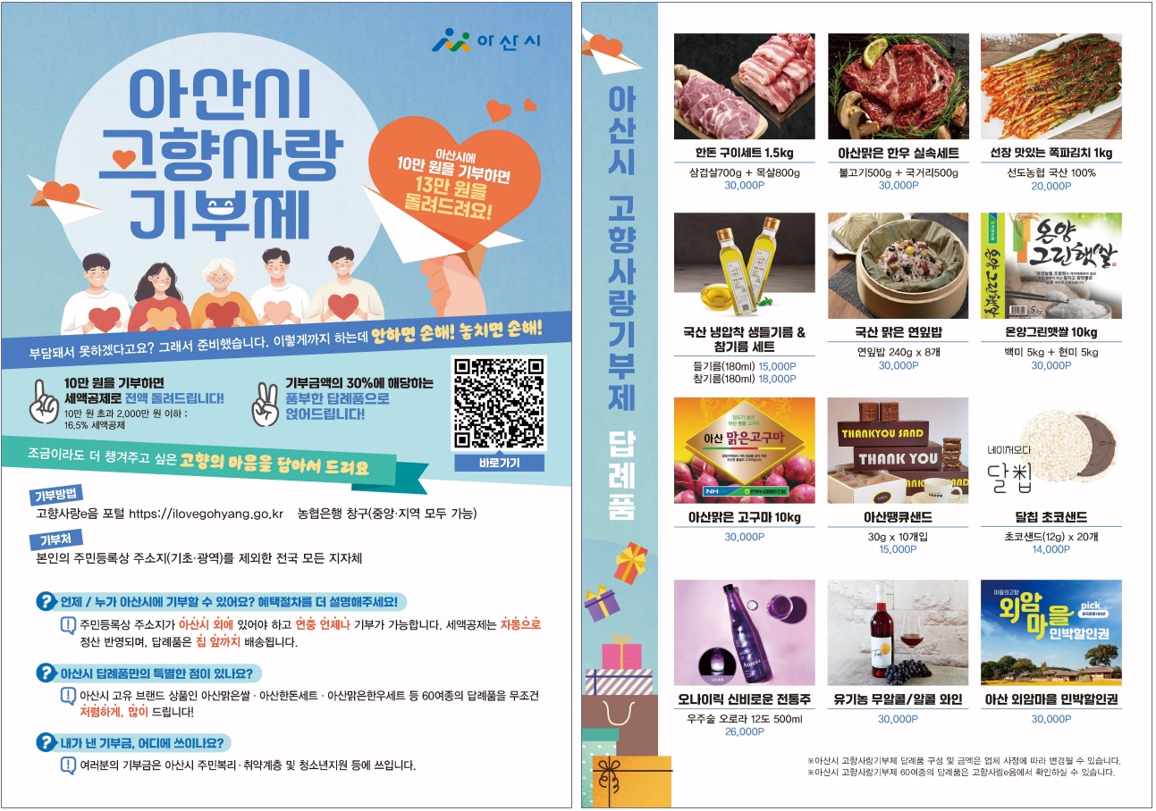 아산시 고향사항 기부제. 아산시에 10만원을 기부하면 13만원을 돌려드려요! 부담돼서 못하겠다고요? 그래서 준비했습니다. 이렇게까지 하는데 안하면 손해! 놓치면 손해! 10만원을 기부하면 세액고제로 전액돌려드립니다! 10만원 초과 2,000만원 이하 : 16.5% 세액공제. 기부금액의 30%에 해당하는 풍부한 답례품으로 얹어드립니다! 조금이라도 더 챙겨주고 싶은 고향의 마음을 담아서 드려요. 기부방법 : 고향사랑e음포털 https://ilovegohyang.go.kr / 농협은행 착구(중앙·지역 모두 가능). 기부처 : 본인의 주민등록상 주소지(기초·광역)를 제외한 전국 모든 지자체. 언제/누가 아산시에 기부할 수 있어요? 혜택절차를 더 설명해주세요! : 주민등록상 주소지가 아산시 외에 있어야 하고 연중 언제나 기부가 가능합니다. 세액공제는 자동으로 정산 반영되어, 답례품은 짚 앞까지 배송됩니다. 아산시 답례품만의 특별한 점이 있나요? : 아산시 고유 브랜드 상품인 아산맑은쌀·아산한돈세트·아산맑은한우세트 등 60여종의 답례품을 무조건 저럼하게, 많이 드립니다! 내가 낸 기부금, 어디에 쓰이나요? : 여러분의 기부금은 아산시 주민복리·취약계층 및 청소년지원 등에 쓰입니다.
아상시 고향사랑기부제 답례품
1. 한돈 구이세트 1.5kg : 삼겹살700g+목살800g [30,000P]
2. 아산맑은 한우 실속세트 : 불고기500g+국거리500g [30,000P]
3. 선장 맛있는 쪽파김치 1kg : 선도농협 국산 100% [30,000P]
4. 국산 냉압착 생들기름 & 참기름 세트 : 들기름(180ml) [15,000P] / 참기름(180ml) [18,000P]
5. 국산 맑은 연잎밥 : 연잎밥 240g x 8개 [30,000P]
6. 온양그린햇쌀 10kg : 백미 5kg + 현미 5kg [30,000P]
7. 아산맑은 고구마 10kg : [30,000P]
8. 아산떙큐샌드 : 30g x 10개 [15,000P]
9. 달칩 초코샌드 : 초코샌드(12g) x 20개 [14,000P]
10. 오나이릭 신비로운 전통주 : 우주술 오로라 12도 500ml [26,000P]
11. 유기농 무알콜 / 알콜와인 : [30,000P]
12. 아산 외암마을 민박할인권 : [30,000P]
※ 아산시 고향사랑기부제 답례품 구성 및 금액은 엊체 사정에 따라 변경될 수 있습니다.
※ 아산시 고향사랑기부제 60여종의 답례품은 고향사랑e음에서 확인할 수 있습니다.