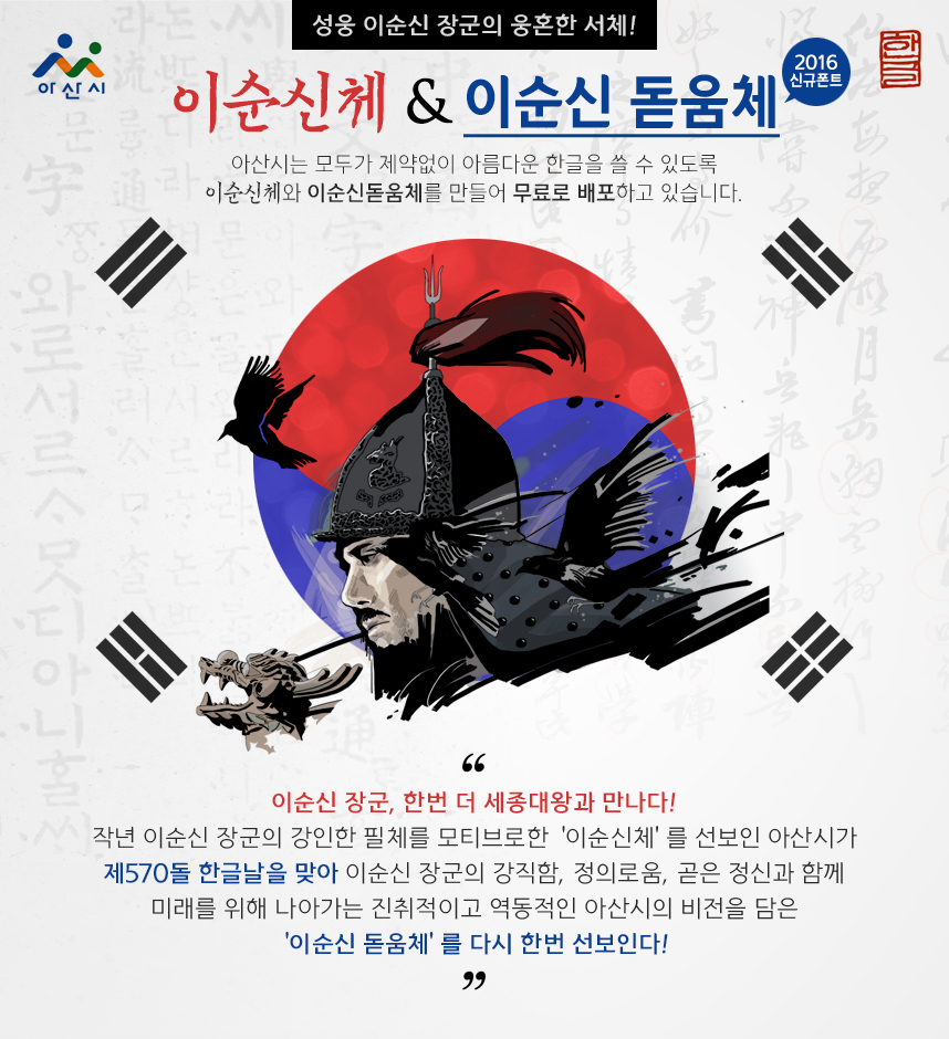 성웅 이순신 장군의 웅혼한 서체! 2016 신규폰트 이순신체 & 이순신 돋움체. 아산시는 모두가 제약없이 아름다운 한글을 쓸 수 있도록 이순신체와 이순신돋움체를 만들어 무료로 배포하고 있습니다.이순신 장군, 한번 더 세종대왕과 만나다! 작년 이순신 장군의 강인한 필체를 모티브로한 ‘이순신체’를 선보인 아산시가 제570돌 한글날을 맞아 이순신 장군의 강직함, 정의로움, 곧은 정신과 함께 미래를 위해 나아가는 진취적이고 역동적인 아산시의 비전을 담은 ‘이순신 돋움체’를 다시 한번 선보인다!