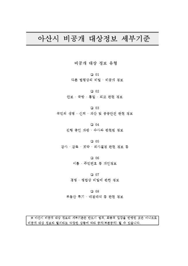 2019년 아산시 비공개 대상정보 세부기준 이미지. 제목 : 아산시 비공개 대상정보 세부기준. 비공개 대상 정보 유형 : 01. 다른 법령상의 비밀·비공개 정보, 02. 안보·국방·통일·외교 관련 정보, 03. 국민의 생명·신체·재산 및 공공안전 관련 정보, 04. 진행 중인 재판·수사와 관련된 정보, 05. 감사·감독·계약·의사결정 관련 정보 등 06. 이름·주민번호 등 개인정보, 07. 경영·영업상 비밀에 관한 정보, 08. 부동산 투기·매점매석 등 관련 정보. 참고 : 아산시 비공개 대상 정보의 세부기준은 반드시 법적, 최종적 입장을 반영한 것은 아니므로 비공개 대상 정보라 할지라도 다양한 상황에 따라 공개(부분공개) 될 수 있습니다.