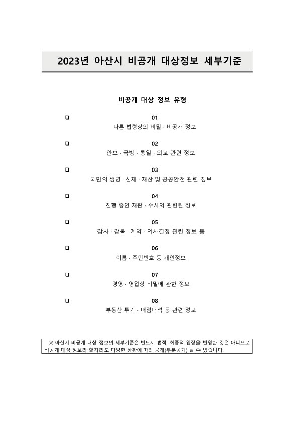2023년 아산시 비공개 대상정보 세부기준 이미지. 제목 : 2023년 아산시 비공개 대상정보 세부기준. 비공개 대상 정보 유형 : 01. 다른 법령상의 비밀·비공개 정보, 02. 안보·국방·통일·외교 관련 정보, 03. 국민의 생명·신체·재산 및 공공안전 관련 정보, 04. 진행 중인 재판·수사와 관련된 정보, 05. 감사·감독·계약·의사결정 관련 정보 등 06. 이름·주민번호 등 개인정보, 07. 경영·영업상 비밀에 관한 정보, 08. 부동산 투기·매점매석 등 관련 정보. 참고 : 아산시 비공개 대상 정보의 세부기준은 반드시 법적, 최종적 입장을 반영한 것은 아니므로 비공개 대상 정보라 할지라도 다양한 상황에 따라 공개(부분공개) 될 수 있습니다.