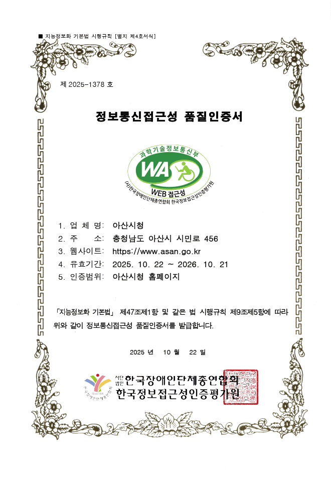 지능정보화 기본법 시행규칙 [별지 제4호서식]
  제 2025-1378호 정보통신접근성 품질인증서
  과학기술정보통신부 WA WEB 접근성 (사)한국장애인단체총연합회 한국웹접근성인증평가원
  1. 업체명 : 아산시청
  2. 주소 : 충청남도 아산시 시민로 456
  3. 웹사이트 : https://www.asan.go.kr
  4. 유효기간 : 2025.10.22 ~ 2026.10.21
  5. 인증범위 : 아산시청 홈페이지
  지능정보화 기본법 제47조제1항 및 같은 법 시행규칙 제9조제5항에 따라 위와 같이 정보통신접근성 품질인증서를 발급합니다.
  2025년 10월 22일  사단법인 한국장애인단체총연합회, 한국웹접근성인증평가원