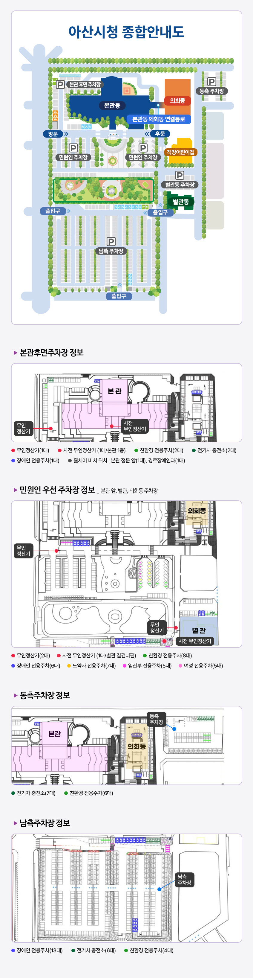 아산시청 종합안내도. 본관동을 기준으로 뒷편에 본관 후면 주차장이 있으며, 우측에는 의회동이 있다. 의회동의 우측에는 동측주차장이 자리하고 있다. 본관의 전방에 민원인주차장과 남측 주차장이 넓게 펼쳐져 있고, 남측 주차장 오른편에 별관동 주차장이 위치하고 있다. 본관후면주차장 정보:본관로비에 사전무인정산기가 있고 입구 좌측에 무인정산기가 비치됨.무인정산기1대, 사전무인정산기1대(본관1층), 친환경전용주차2대, 전기차충전소2대, 장애인전용주차1대,휠체어비치위치:본관정문앞1대, 경로장애인과1대,민원인 우선 주차장 정보:본관앞,별관,의회동주차장,무인정산기2대,사전무인정산기1대(별관 길건너편),친환경전용주차8대,노약자전용주차7대,장애인전용주차6대,임산부전용주차5대,여성전용주차5개,동측주차장 정보:본관 우측 의회동 뒷편 동측주차장 전기차충전소7대,친환경전용주차6대 남측주차장 정보:장애인전용추주차13대, 전기차충전소6대, 친환경전용주차4대