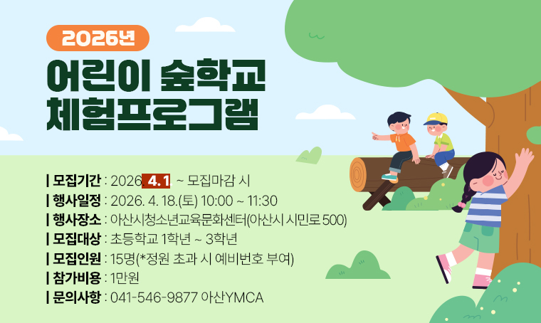 제목 : 2026 어린이 숲학교 체험프로그램
 일정 : 2026. 4. 18.(토) 10:00~11:30
 장소 : 아산시청소년교육문화센터 (아산시 시민로 500)
 연락처 : 041-546-9877
 개요 및 행사 내용: 
 - 모 집 : 26. 4. 1. ~ 모집마감 시 
 - 대 상 : 초등학교 1학년~3학년 
 - 인 원 : 15명 (*정원 초과 시 예비번호 부여)
 - 참가비 : 1만원
 - 문의처 : 041-546-9877 아산YMCA