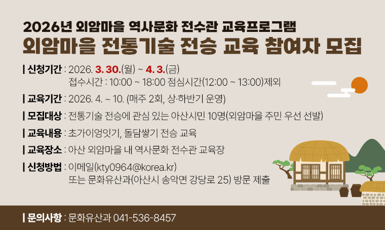 - 2026년 외암마을 역사문화 전수관 교육프로그램 외암마을 전통기술 전승 교육 참여자 모집
○ 교육기간: 2026. 4. ~ 10. (매주 2회, 상·하반기 운영)
○ 모집대상: 전통기술 전승에 관심 있는 아산시민 10명(외암마을 주민 우선 선발)
○ 교육내용: 초가이엉잇기, 돌담쌓기 전승 교육
○ 교육장소: 아산 외암마을 내 역사문화 전수관 교육장
○ 접수기간: 2026. 3. 30.(월)~ 4. 3.(금) 접수시간:10:00~18:00 점심시간12:00~13:00 제외
○ 신청방법: 이메일(kty0964@korea.kr) 또는 문화유산과(아산시 송악면 강당로 25) 방문 제출
○ 문의사항  문화유산과 041-536-8457