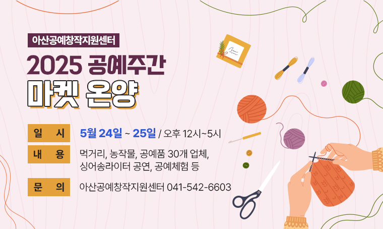 ○ 제목: 아산공예창작지원센터 2025 공예주간 ‘마켓 온양’
○ 일시: 5월 24일~25일 / 오후 12시~5시
○ 내용: 먹거리, 농작물, 공예품 30개 업체, 싱어송라이터 공연, 공예체험 등
○ 문의: 아산공예창작지원센터(041-542-6603)