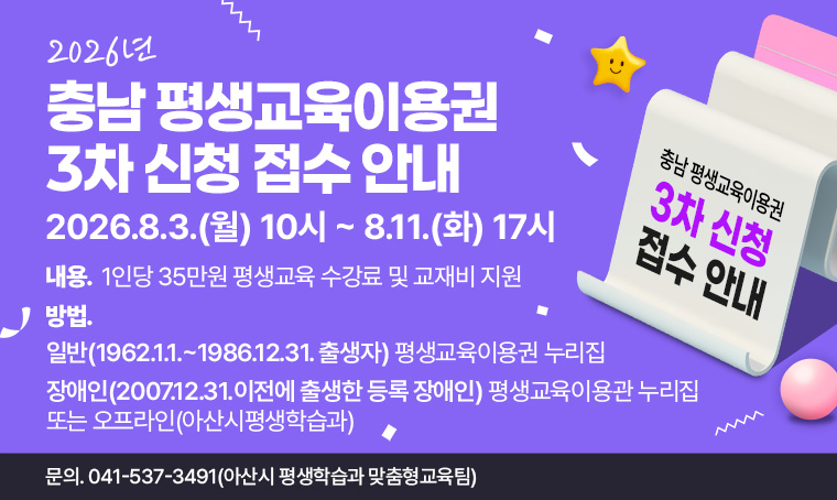 - 2026년 충남 평생교육이용권 3차 신청 접수 안내
기간: 2026. 8. 3.(월) 10:00 ~ 8. 11.(화) 17:00
내용: 1인당 35만원 평생교육 수강료 및 교재비 지원
방법: 일반(1962.1.1.~1986.12.31. 출생자): 평생교육이용권 누리집
      장애인:(2007.12.31.이전에 출생한 등록 장애인): 평생교육이용관 누리집 또는 오프라인(아산시평생학습과) 
문의: 041-537-3491(아산시 평생학습과 맞춤형교육팀)