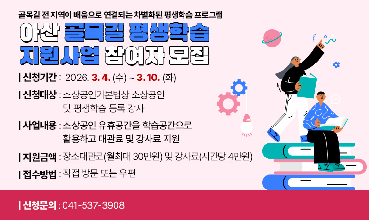     -골목길 전 지역이 배움으로 연결되는 차별화된 평생학습 프로그램-     
   아산 골목길 평생학습 지원사업 참여자 모집
 접수기간 : 2026. 3. 4.(수) ~ 3. 10.(화)
 신청대상 : 소상공인기본법상 소상공인 및 평생학습 등록 강사
 사업내용 : 소상공인 유휴공간을 학습공간으로 활용하고 대관료 및 강사료 지원
 지원금액 : 장소대관료(월최대 30만원) 및 강사료(시간당 4만원)
 접수방법 : 직접 방문 또는 우편
 문    의 : 041-537-3908