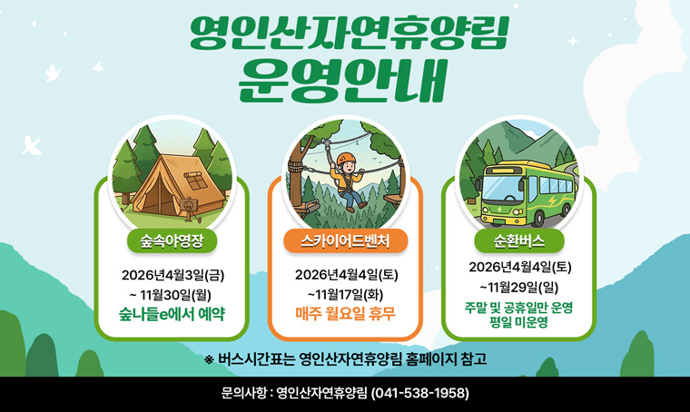  제    목 :영인산자연휴양림 시설 개장 안내
 내    용 : 
 - 숲속야영장 : 2026. 4. 3. ~ 11. 30.(숲나들e홈페이지 선착순 예약, 매월 첫째주 월요일 휴무)
- 스카이어드벤처(짚라인) : 2026. 4. 4. ~ 11. 17. (매주 월요일 휴무)
- 무료 순환버스(휴양림 내 운행): 2026. 4. 4. ~ 11. 29. (주말 및 공휴일 운행 / 평일 미운행)
※ 버스 시간표는 영인산자연휴양림 홈페이지 참고
문의 : 041-538-1958