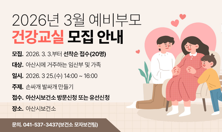 < 2026년 3월 예비부모 건강교실 모집 안내 >

(대    상) 아산시에 거주하는 임산부 및 가족
(일    시) 2026. 3 25.(수) 14:00 ~ 16:00
(주    제) 손싸개 발싸개 만들기
(장    소) 아산시보건소 
(모집기간) 2026. 3. 3.부터 선착순 접수(20명)
(접수방법) 아산시보건소 방문신청 또는 유선신청
(관련문의) ☎041-537-3437(보건소 모자보건팀)