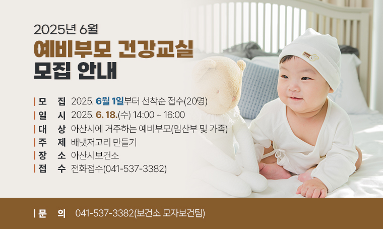 < 2025년 6월 예비부모 건강교실 모집 안내 >

(대    상) 아산시에 거주하는 예비부모(임산부 및 가족)
(일    시) 2025. 6. 18.(수) 14:00~16:00
(주    제) 배냇저고리 만들기
(장    소) 아산시보건소 
(모집기간) 2025. 6. 1.부터 선착순 접수(20명)
(접수방법) 전화문의 041-537-3382
(관련문의) ☎041-537-3382(보건소 모자보건팀)