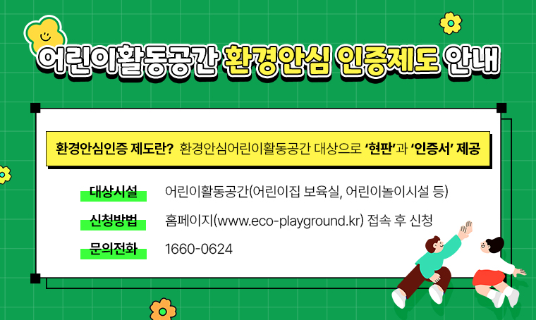 제목 : 어린이활동공간 환경안심 인증제도 안내 
 (환경안심인증 제도) 
  ☞환경안심어린이활동공간 대상으로 ‘현판’과 ‘인증서’ 제공
 (대상시설) 
  ☞어린이활동공간(어린이집 보육실, 어린이놀이시설 등)
 (신청방법) 
  ☞홈페이지(www.eco-playground.kr) 
     접속 후 신청(☎ 문의전화: 1660-0624)