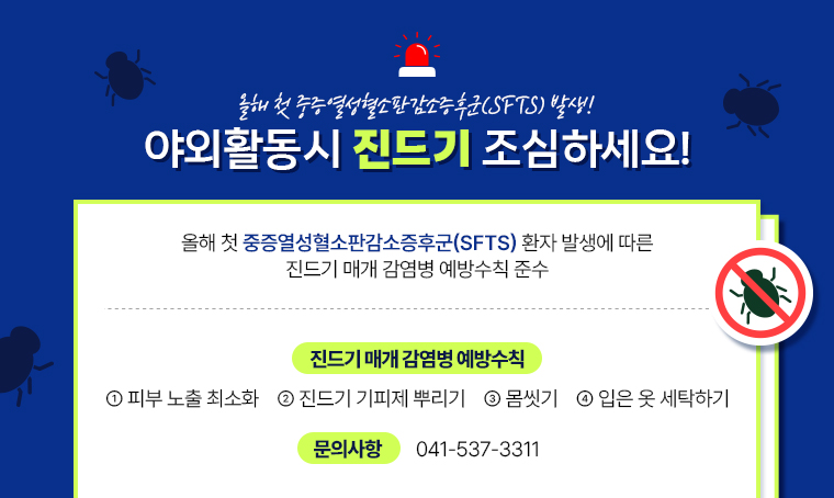 제목 : 올해 첫 중증열성혈소판감소증후군(SFTS) 발생! 야외활동시 진드기 조심하세요!
 연락처 : 041-537-3311
 내용 
 - 올해 첫 중증열성혈소판감소증후군(SFTS) 환자 발생에 따른 진드기 매개 감염병 예방수칙 준수
 - 진드기 매개 감염병 예방수칙
①피부 노출 최소화 ②진드기 기피제 뿌리기 ③몸씻기 ④입은 옷 세탁하기