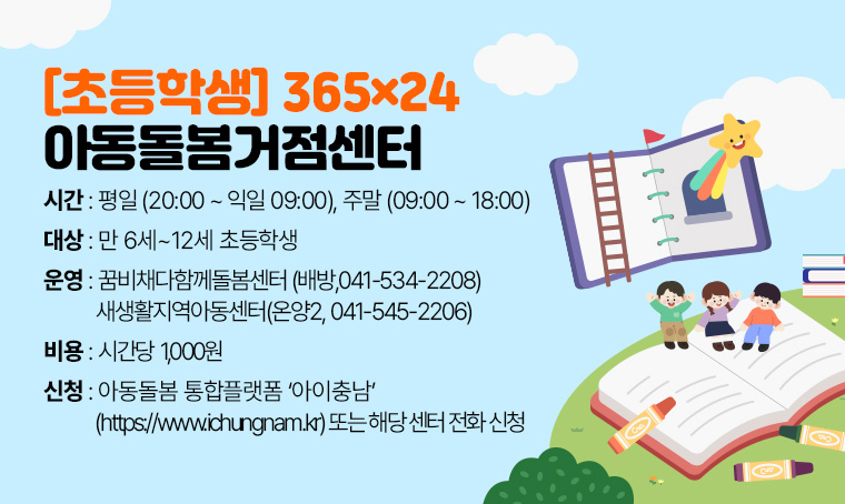 초등학생 365×24 아동돌봄거점센터
 대상: 만6세~12세 초등학생
 운영:꿈비채다함께돌봄센터(배방,041-534-2208)/새생활지역아동센터(온양2, 041-545-2206)
 시간: 펑일(20:00~익일 09:00), 주말(09:00~18:00)
 비용: 시간당 1,000원
 신청: 아동돌봄 통합플랫폼 아이충남(https://www.ichungnam.kr) 또는 해당 센터 전화 신청 