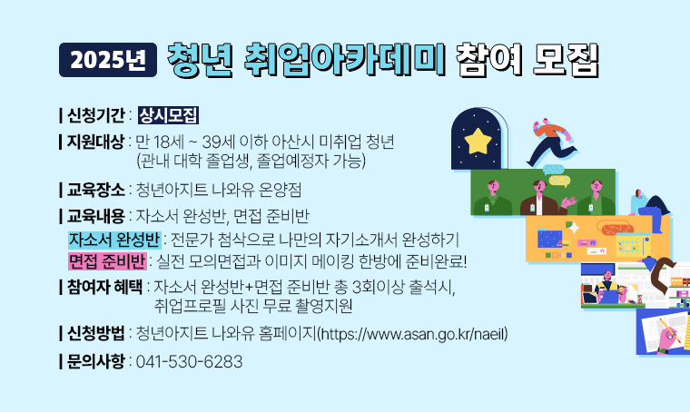 - 2025년 청년 취업아카데미 참여 모집
 · 지원대상: 만 18세 ~ 39세 이하 아산시 미취업 청년
            (관내 대학 졸업생, 졸업예정자 가능)
 · 신청기간: 상시 모집
 · 교육장소: 청년아지트 나와유 온양점 
 · 교육내용: 자소서 완성반, 면접 준비반 
   1) 자소서 완성반: 전문가 첨삭으로 나만의 자기소개서 완성하기
   2) 면접 준비반: 실전 모의면접과 이미지 메이킹 한방에 준비완료!
 · 참여자 혜택: 자소서 완성반+면접 준비반 총 3회이상 출석시, 취업프로필 사진 
               무료 촬영지원 
 · 신청: 청년아지트 나와유 홈페이지(https://www.asan.go.kr/naeil)
 · 문의: 041-530-6283