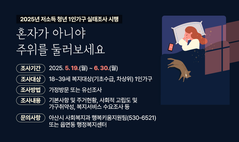 제목: 혼자가 아니야 주위를 둘러보세요
      2025년 저소득 청년 1인가구 실태조사 시행
내용:
  - 조사기간: 2025. 5. 19.(월) ~ 6. 30.(월)
  - 조사대상: 18~39세 복지대상(기초수급, 차상위) 1인가구
  - 조사방법: 가정방문 또는 유선조사
  - 조사내용: 기본사항 및 주거현황, 사회적 고립도 및 가구취약성, 복지서비스 수요조사 등 
  - 문 의 처: 아산시 사회복지과 행복키움지원팀(530-6521) 또는 읍면동 행정복지센터