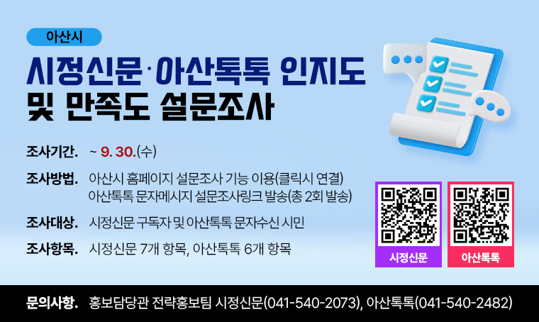 아산시
시정 신문·아산톡톡 인지도
및 만족도 설문조사

□ 조사기간 : ~ 9. 30.(수)
□ 조사방법
 - 아산시 홈페이지 설문조사 기능 이용(클릭시 연결)
 - 아산톡톡 문자메시지 설문조사링크 발송(총 2회 발송)
□ 조사대상 : 시정신문 구독자 및 아산톡톡 문자수신 시민
□ 조사항목 : 시정신문 7개 항목, 아산톡톡 6개 항목
□ 문의사항 : 홍보담당관 전략홍보팀 시정신문(041-540-2073), 아산톡톡(041-540-2482)
 
QR코드 바로가기 URL
 - 시정신문 : https://m.site.naver.com/2f4Ag
 - 아산톡톡 : https://m.site.naver.com/2f4An