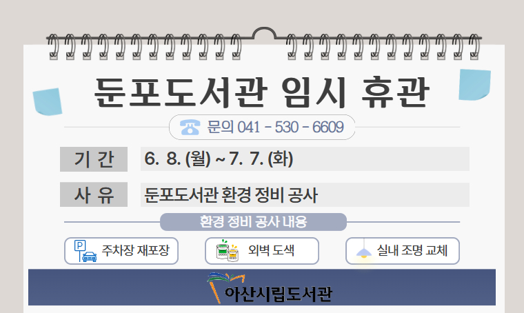  제목 : 둔포도서관 임시휴관(6/8~7/7) 안내
 일정 : 26. 6. 8.(월) ~ 7. 7.(화)
 연락처
  - 둔포도서관 시설 휴관기간 및 공사 문의: 041-530-6609
  - 둔포도서관 이용 및 대출 문의: 041-536-8597
 개요 및 행사 내용: 둔포도서관 환경정비 공사로 인한 휴관(도서관 외벽 도색, 주차장 재포장, 내부 조명공사)