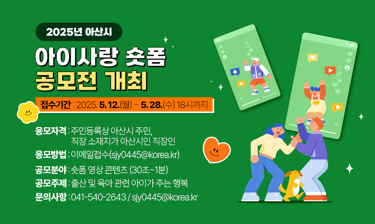 1. 제목: 2025년 아산시 아이사랑 숏폼 공모전 개최
2. 일정: 2025. 5. 12.(월) ~ 5. 28.(수) 18시까지
3. 문의: 041-540-2643 / sjy0445@korea.kr
4. 개요 및 내용
  - 접수기간: 2025. 5. 12.(월) ~ 5. 28.(수) 18시까지          
  - 응모방법: 이메일접수 (sjy0445@korea.kr)
  - 응모자격: 주민등록상 아산시 주민, 직장 소재지가 아산시인 직장인
  - 공모분야: 숏폼 영상 콘텐츠 (30초~1분)
  - 공모주제: 출산 및 육아 관련 아이가 주는 행복    