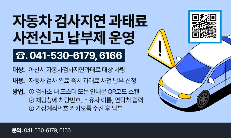 제목 : 자동차검사지연과태료 사전신고 납부제 운영
 연락처 : 041-530-6179, 6166
 개요 및 행사 내용: 
 - 대상 : 아산시 자동차검사지연과태료 대상 차량
 - 내용 : 자동차 검사 완료 즉시 과태료 사전 납부 신청
 - 방법 : ① 검사소 내 포스터 또는 안내문 QR코드 스캔 
          ② 채팅창에 차량번호, 소유자 이름, 연락처 입력
          ③ 가상계좌번호 카카오톡 수신 후 납부