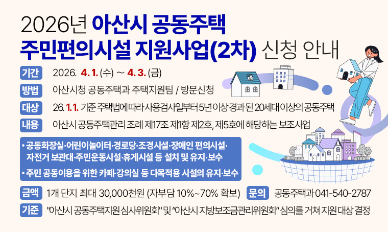  제목 : 2026년 아산시 공동주택 주민편의시설 지원사업(2차) 신청 안내
   가. 신청기간: 2026. 4. 1.(수) ~ 2026. 4. 3.(금)
   나. 신청방법: 아산시청 공동주택과 주택지원팀 / 방문신청
   다. 지원대상 : 26. 1. 1. 기준 주택법에 따라 사용검사일 부터 5년 이상 경과 된 20세대 이상의 공동주택
    라. 지원내용 : 아산시 공동주택관리 조례 제17조 제1항 제2호, 제5호에 해당하는 보조사업
     
⦁ 공동화장실·어린이놀이터·경로당·조경시설·장애인 편의시설·자전거 보관대·주민운동시설·휴게시설 등 설치 및 유지·보수
⦁ 주민 공동이용을 위한 카페·강의실 등 다목적용 시설의 유지·보수 

    마. 지원금액 : 1개 단지 최대 30,000천원 (자부담 10%~70% 확보)
    바. 선정기준 : "아산시 공동주택지원 심사위원회" 및 “아산시 지방보조금관리위원회” 심의를 거쳐 지원 대상 결정
문의 : 공동주택과 041-540-2787