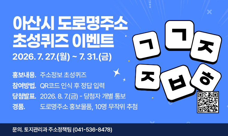 제목 : 아산시 도로명주소 초성퀴즈 이벤트
 일정 : (1차) 2026. 7. 27.(월) ~ 2026. 7. 31.(금) 
 연락처 : 041-536-8478
 개요 및 행사 내용
  - 홍보내용: 주소정보 초성퀴즈
  - 참여방법: QR코드 인식 후 정답 입력
  - 당첨발표: 2026. 8. 7.(금)