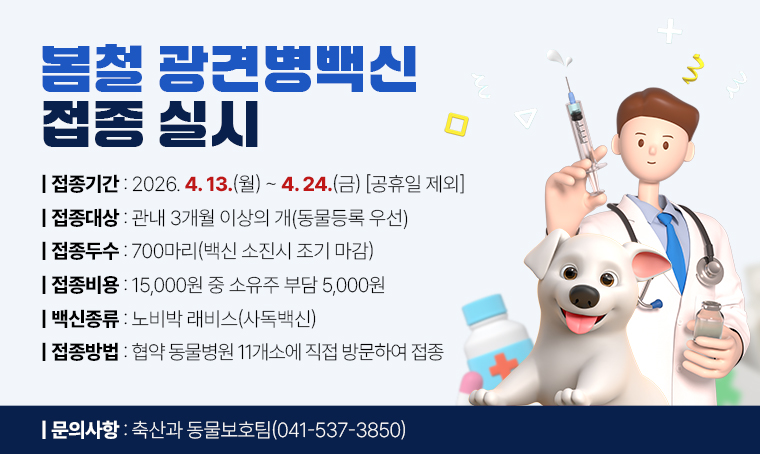 제목: 봄철 광견병백신 접종 실시   
- 봄철 광견병백신 접종 실시  
- 기간: 2026. 4. 13..(월) ~ 4. 24.(금) 공휴일 제외
- 접종 대상: 관내 3개월 이상의 개(동물등록 우선)
- 접종 두수: 700마리(백신 소진시 조기 마감)
- 접종 비용: 15,000원 중 소유주 부담 5,000원
- 백신 종류: 노비박 래비스(사독백신)
- 접종 방법: 협약 동물병원 11개소에 직접 방문하여 접종
- 문의: 축산과 동물보호팀(041-537-3850)