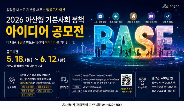 2026년 아산형 기본사회 정책 아이디어 공모전

접수기간: 2026. 5. 18.(월) ~ 6. 12.(금)
공모주제: 시민의 기본적인 삶을 보장하는 아산형 기본사회 정책 아이디어
시상규모: 총 7건, 600만 원
자세한 내용은 아산시청 누리집 참고

문의: 아산시 미래전략과 기본사회팀 041-530-6564