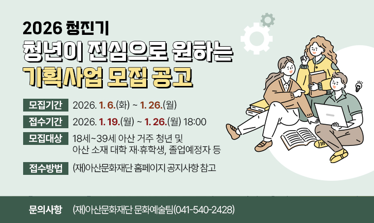  공 고 명: 2026 청진기 <청년이 진심으로 원하는 기획사업> 모집 공고
 모집기간: 2026. 1. 6.(화) ~ 1. 26.(월) 
 모집대상: 18세~39세 아산 거주 청년 및 아산 소재 대학 재·휴학생, 졸업예정자 등
 접수기간: 2026. 1. 19.(월) ~ 1. 26.(월) 18:00
 접수방법: (재)아산문화재단 홈페이지 공지사항 참고 
 문의사항: (재)아산문화재단 문화예술팀(☎ 041-540-2428)