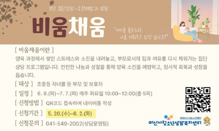 제목 : 부모 집단상담 - 비움채움 참여자 모집
 - 신청기간: 2026. 5. 20.(수)~6. 2.(화)
 - 일정 : 2026. 6. 9.(화) ~ 7. 7.(화) 매주 화요일(총 5회)
 - 문의 : 아산시 청소년상담복지센터(041-549-2002)
 - 개요 및 행사 내용
 : 초중등 자녀를 둔 부모 및 보호자 대상 부모 집단상담「비움채움」 운영