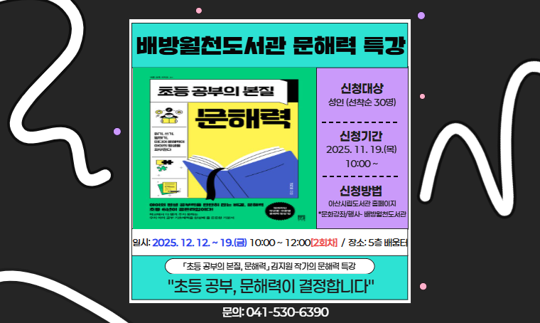 제목 : 배방월천도서관 <초등 공부의 본질, 문해력> 특별강연
 일시 : 2025. 12. 12. ~ 19.(금) 10:00 ~ 12:00(2회차)
 대상 : 자녀의 문해력 교육에 관심 있는 누구나
 신청 : 아산시립도서관 홈페이지 접수(http://ascl.asan.go.kr)
 문의 : 041-530-6390