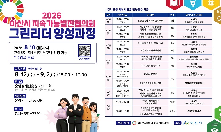 - 2026 탄소중립 생활실천을 위한 그린리더 양성과정
○신청기한 : ~ 2026.08.10.
○교육일정 : 2026.08.12. ~ 09.02. 매주 화,수(13:00~17:00)○교육신청 : 온라인 구글폼(QR코드 : https://forms.gle/iayLUXnnBgcEcxFG7)
○교육내용 : 기후환경관련 그린리더 양성교육(세부교육내용은 홍보포스터 참고)○교육장소 : 충남경제진흥원 252호 외○주    최 : 아산시지속가능발전협의회 
○교육문의 : 041-531-7791
