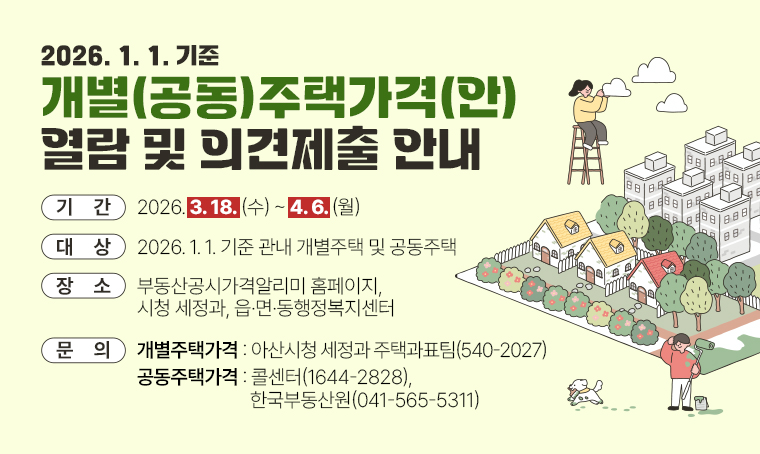 제  목 : 2026. 1. 1. 기준 개별(공동)주택가격(안) 열람 및 의견제출 안내
 기  간 : 2026. 3. 18.(수) ~ 4. 6.(월)
 대  상 : 2026. 1. 1. 기준 관내 개별주택 및 공동주택
 장  소 : 부동산공시가격알리미 홈페이지, 시청 세정과, 읍·면·동행정복지센터
 문의처 : - 개별주택가격 : 아산시청 세정과 주택과표팀(☎540-2027)
         - 공동주택가격 : 콜센터(☎1644-2828), 한국부동산원(☎041-565-5311)