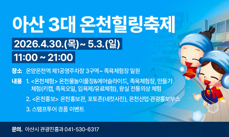 <아산 3대 온천힐링축제> 안내

*행사기간: 2026년 4월 30일(목) ~ 5월 3일(일) 11:00~21:00 
*행사장소: 온양온천역 제1공영주차장 3구역~ 족욕체험장 일원
*행사내용 
  1. <온천체험> 온천물놀이풀장&에어슬라이드, 족욕체험장, 만들기 체험(키캡, 족욕
  오일, 입욕제/유료체험), 왕실 전통의상 체험 
  2. <온천홍보> 온천홍보관, 포토존(네컷사진), 온천산업‧관광홍보부스 
  3. 스탬프투어 경품 이벤트 

*문 의 처: 아산시 관광진흥과(041-530-6317)