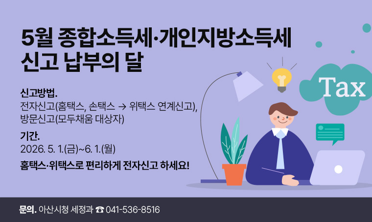 5월 종합소득세․개인지방소득세 신고․납부의 달
 • 신고방법: 전자신고(홈택스, 손택스 → 위택스 연계신고), 방문신고(모두채움 대상자)  
 • 기    간: 2026. 5. 1.(금)~6. 1.(월) 
 • 문     의: 아산시청 세정과 ☎ 041-536-8516
 홈택스·위택스로 편리하게 전자신고 하세요! 