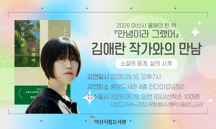 - 아산시 올해의 한 책 ‘안녕이라 그랬어’ 김애란 작가와의 만남 
일시: 2026. 9. 16.(수), 19:00~20:30
대상: 아산시민(청소년~성인) 100명
장소: 아산시중앙도서관 4층 강당
신청: 2026. 8. 19.(수), 10:00~(아산시립도서관 누리집 온라인 신청)
문의: 041-530-6647