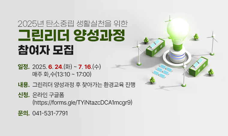 제목 : 2025년 탄소중립 생활실천을 위한 그린리더 양성과정 참여자 모집
 일정 : 2025. 6. 24.(화) ~ 7.16.(수) / 매주 화,수(13:10~17:00)
 내용 : 그린리더 양성과정 후 찾아가는 환경교육 진행
 신청 : 온라인 구글폼(https://forms.gle/TYiNtazcDCA1mcgr9)
 연락처 : 041-531-7791