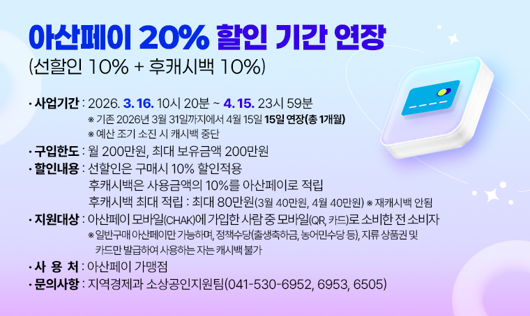 아산페이 20%(선할인 10% + 후캐시백 10%) 할인 기간 연장
  ※ 선할인은 구매시 10% 할인적용
  ※ 후캐시백은 사용금액의 10%를 아산페이로 적립
  ※ 후캐시백 최대 적립: 최대 80만원(3월 40만원, 4월 40만원)  * 재캐시백 안됨
 ❍ 구입한도 : 월 200만원, 최대 보유금액: 200만원
 ❍ 사업기간 : 2026. 3. 16. 10시 20분 ~ 4. 15. 23시 59분
  ※ 기존 2026년 3월 31일까지에서 2026년 4월 15일 15일 연장(총 1개월)
  ※ 예산 조기 소진 시 캐시백 중단
 ❍ 지원대상 : 아산페이 모바일(chak)에 가입한 사람 중 모바일(QR, 카드)로 소비한 전 소비자
  ※ 일반구매 아산페이만 가능하며, 정책수당(출생축하금, 농어민수당 등), 지류 상품권 및 카드만 발급하여 사용하는 자는 캐시백 불가
 ❍ 사 용 처 : 아산페이 가맹점
 ❍ 문    의 : 지역경제과 소상공인지원팀
  (☎041-530-6952, 6953, 6505)
