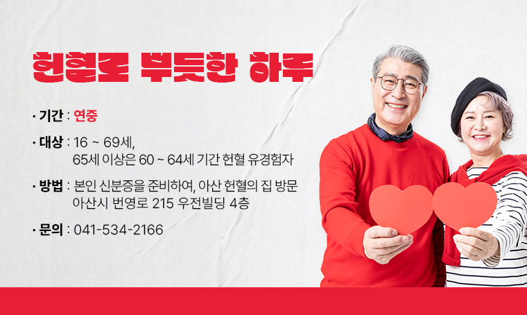 헌혈로 뿌듯한 하루

 ▶ 기간: 연중
 ▶ 대상: 16∼69세, 65세 이상은 60∼64세 기간 헌혈 유경험자
 ▶ 방법: 본인 신분증을 준비하여, 아산 헌혈의 집 방문
          아산시 번영로 215 우전빌딩 4층
 ▶ 문의: 041-534-2166