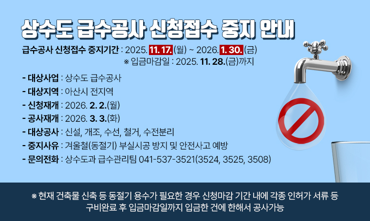  제목 : 상수도 급수공사 신청접수 중지 안내
 일정 : 2025.11.17.(월) ～ 2026.01.30.(금)
 연락처 : 041-537-3521(3524, 3525, 3508)
 개요 및 내용: 
 ▣ 대상사업 : 상수도 급수공사
 ▣ 대상지역 : 아산시 전지역
 ▣ 급수공사 신청접수 중지기간 : 2025. 11. 17.(월) ~ 2026. 1. 30.(금)
    ※ 입금마감일 : 2025. 11. 28.(금)까지
 ▣ 신청재개일 : 2026. 2. 2.(월) 
 ▣ 공사재개일 : 2026. 3. 3.(화) 
 ▣ 대상공사 : 신설, 개조, 수선, 철거, 수전분리
 ▣ 중지사유 : 겨울철(동절기) 부실시공 방지 및 안전사고 예방
 ▣ 문의전화 : 상수도과 급수관리팀 ☎041-537-3521(3524, 3525, 3508)

   ※ 현재 건축물 신축 등 동절기 용수가 필요한 경우 신청마감 기간 내에 각종 인허가 서류 등 구비완료 후 입금마감일까지 입금한 건에 한해서 공사가능