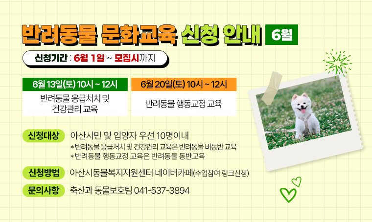제목: 6월 반려동물 문화교육 신청 안내
 수업내용: <반려동물 응급처치 및 건강관리 교육> 6월 13일(토) 10시 ~ 12시
             <반려동물 행동교정 교육>           6월 20일(토) 10시 ~ 12시   
 신청대상: 아산시민 및 입양자 우선 10명이내
           *반려동물 응급처치 및 건강관리 교육은 반려동물 비동반 교육  
           *반려동물 행동교정 교육은 반려동물 동반교육
 방법: 아산시동물복지지원센터 네이버카페(수업참여 링크신청)
 신청기간: 6월 1일 ~ 모집시까지
 문의: 축산과 동물보호팀(041-537-3894)
