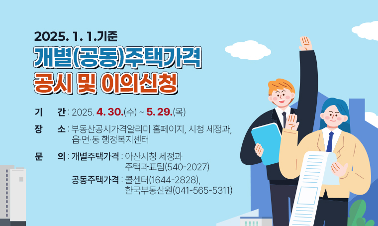 제목 : 2025. 1. 1.기준 개별(공동)주택가격 공시 및 이의신청
 기간 : 2025. 4. 30.(수) ~ 5. 29.(목)
 장소 : 부동산공시가격알리미 홈페이지, 시청 세정과, 읍·면·동 행정복지센터
 문의 : - 개별주택가격 : 아산시청 세정과 주택과표팀(☎540-2027)
        - 공동주택가격 : 콜센터(☎1644-2828), 한국부동산원(☎041-565-5311)