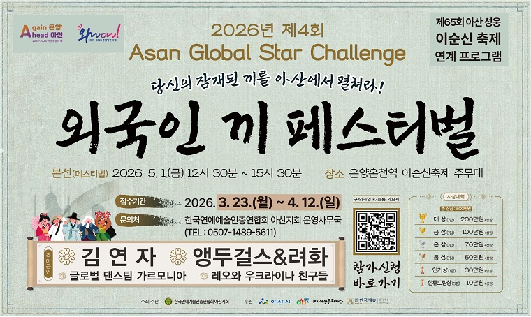 1. 행 사 명 : 2026년 제4회 Asan Global Star Challenge 외국인 끼 페스티벌
 2. 일    시 : <본선> 2026. 05. 01(금) 12:30 ~ 15:30
 3. 장    소 : 온양온천역 이순신축제 주무대(무료) 
 4. 주    관 : 한국연예예술인총연합회 아산지회
 5. 동영상 예선 접수 : suny796@hanmail.net
    ▶ 참가자격: 대한민국 거주 외국인 및 다문화가정 자녀
    ▶ 참가분야: 노래, 댄스, 악기연주, 전통 공연 등 ‘끼’를 보여줄 수 있는 모든 분야
    ▶ 이메일 접수 기간 : 03/23(월) ~ 04/12(일) 18시까지
 6. 문 의 처 : 한국연예예술인총연합회 아산지회
              (☎ 0507-1489-5611)