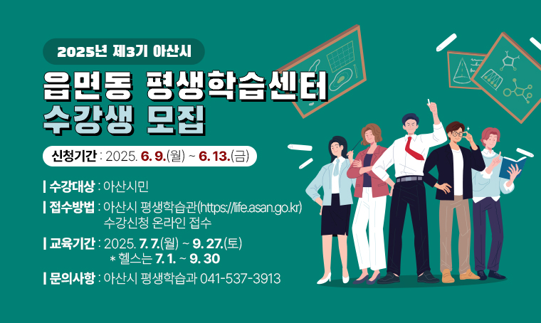 2025년 제3기 아산시 읍면동 평생학습센터 수강생 모집
 ❙신청기간: 2025. 6. 9.(월) ~ 6. 13.(금)
 ❙수강대상: 아산시민
 ❙접수방법: 아산시 평생학습관(https://life.asan.go.kr) 수강신청 온라인 접수
 ❙교육기간: 2025. 7. 7.(월) ~ 9. 27.(토)(헬스는 7. 1. ~ 9. 30.)
 ❙신청문의: 아산시 평생학습과 ☎041-537-3913