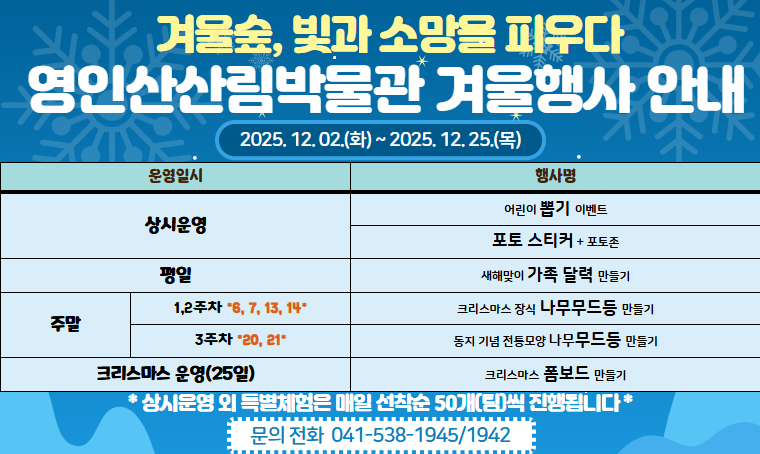 제목 : 영인산산림박물관 겨울행사 안내
 행사기간 : 2025.12.02.~2025.12.25.
 연락처 : 041) 538–1945 / 1942
 개요 및 행사 내용: (평일)가족 달력 만들기, (주말)나무 무드등 만들기,                           
(주말)크리스마스 폼보드 만들기 등
 - 장소 : 영인산산림박물관
 - 보다 자세한 내용은 영인산산림박물관 - [박물관 소식] 확인 부탁드립니다.