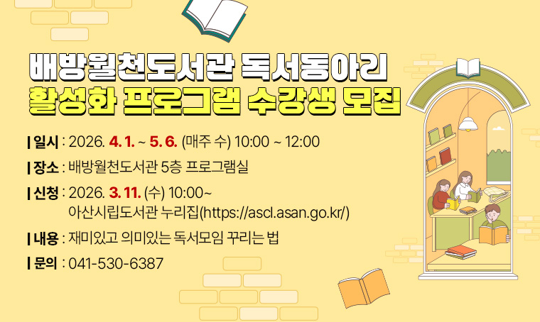  배방월천도서관 독서동아리 활성화 프로그램 수강생 모집
 - 일시 : 2026. 4. 1. ~ 5. 6. (매주 수) 10:00 ~ 12:00
 - 장소 : 배방월천도서관 5층 프로그램실
 - 신청 : 2026.3.11.(수) 10:00~ 아산시립도서관 누리집(https://ascl.asan.go.kr/)  
 - 내용 : 재미있고 의미있는 독서모임 꾸리는 법
 - 문의 : 041-530-6387