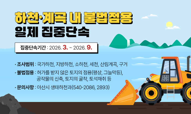 하천·계곡 내 불법점용 일제 집중단속
   ○ 집중단속기간: 2026. 3. ~ 2026. 9.
   ○ 조사범위: 국가하천, 지방하천, 소하천, 세천, 산림계곡, 구거
   ○ 불법점용: 허가를 받지 않은 토지의 점용(평상,그늘막등), 공작물의 신축, 
                토지의 굴착, 토석채취등
   ○ 문 의 : 아산시 생태하천과(☎540-2086, 2893)