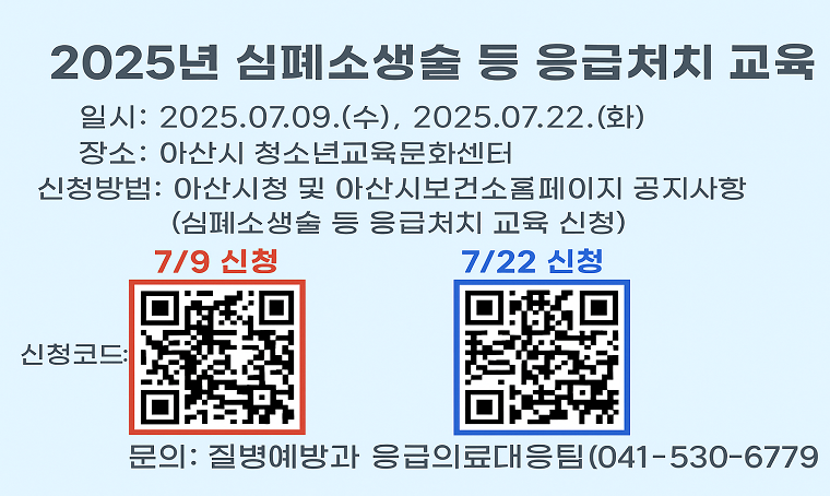 제목 : 2025년 심폐소생술 등 응급처치 교육 안내
 일정 : 2025.07.09.(수), 2025.07.22.(화)
 교육대상: 일반인 및 법정 교육 의무대상자
 교육내용: 기본 심폐소생술 교육 및 실습, 자동심장충격기 사용 방법 등
 교육장소: 아산시 청소년교육문화센터
 신청방법: 아산시청 및 아산시보건소 홈페이지 공지사항 or 링크신청    2024.07.09.(수)-> https://naver.me/58jSLjGG 
2024.07.22.(화)-> https://naver.me/xTsvOjs9 
 강사: 단국대학교병원 응급의학과 교수, 1급 응급구조사
 문의사항 : ☎ 041-530-6779
 개요 및 행사 내용: 2025년 심폐소생술 등 응급처치 교육