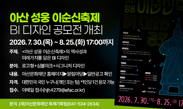 <아산 성웅 이순신축제> BI 디자인 공모전 개최
  - 공모주제: <아산 성웅 이순신축제>의 역사성과 미래가치를 담은 BI 디자인
  - 공모기간: 2026. 7. 30.(목) ~ 8. 25.(화) 17:00까지
  - 공모분야: 로고형+심볼마크+시그니처 디자인
  - 공모내용: 아산문화재단 홈페이지▶알림마당▶일반공고 확인
  - 지원자격: 대한민국 국민 누구나(개인 또는 팀) *1인당 1건 응모 가능
  - 접수방법: 이메일 접수(hjh4279@afac.or.kr)
  - 문의사항: (재)아산문화재단 축제기획팀(☎ 041-534-2634)