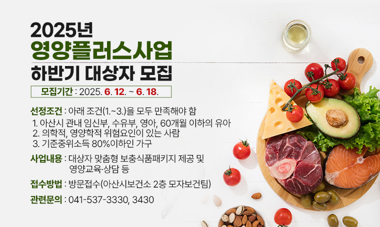 < 2025년 영양플러스사업 하반기 대상자 모집 >

(선정조건) 아래 조건(1.~3.)을 모두 만족해야 함 
 1. 아산시 관내 임신부, 수유부, 영아, 60개월 이하의 유아
 2. 의학적, 영양학적 위험요인이 있는 사람
 3. 기준중위소득 80%이하인 가구 
(사업내용) 대상자 맞춤형 보충식품패키지 제공 및 영양교육·상담 등 
(모집기간) 2025. 6. 12. ~ 6. 18.
(접수방법) 방문접수(아산시보건소 2층 모자보건팀)
(관련문의) ☎041-537-3330, 3430